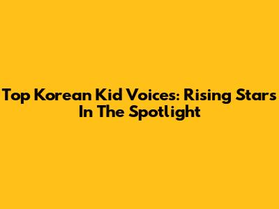 Top Korean Kid Voices: Rising Stars In The Spotlight