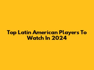 Top Latin American Players To Watch In 2024
