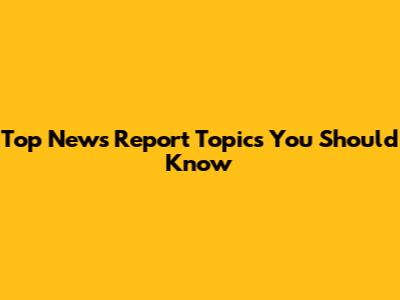 Top News Report Topics You Should Know