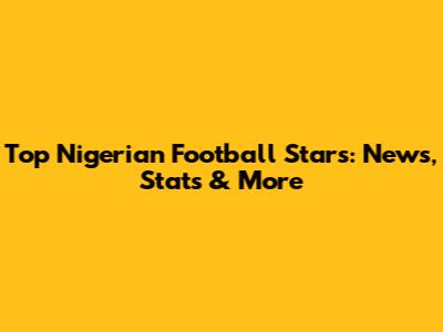 Top Nigerian Football Stars: News, Stats & More