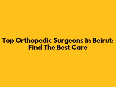 Top Orthopedic Surgeons In Beirut: Find The Best Care