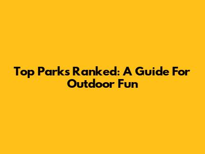 Top Parks Ranked: A Guide For Outdoor Fun