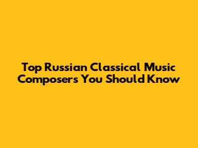 Top Russian Classical Music Composers You Should Know