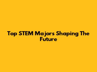 Top STEM Majors Shaping The Future