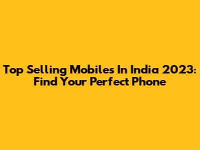 Top Selling Mobiles In India 2023: Find Your Perfect Phone