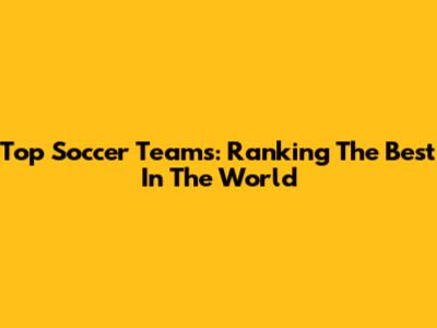 Top Soccer Teams: Ranking The Best In The World