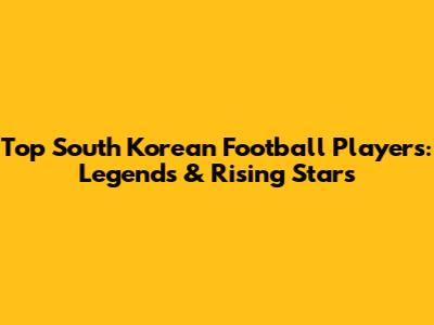 Top South Korean Football Players: Legends & Rising Stars