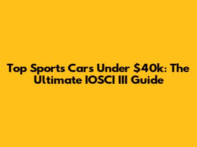 Top Sports Cars Under $40k: The Ultimate IOSCI III Guide