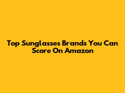 Top Sunglasses Brands You Can Score On Amazon