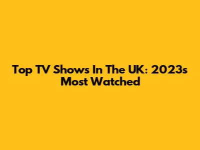 Top TV Shows In The UK: 2023's Most Watched
