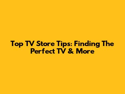 Top TV Store Tips: Finding The Perfect TV & More