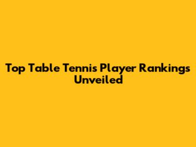 Top Table Tennis Player Rankings Unveiled