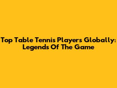 Top Table Tennis Players Globally: Legends Of The Game