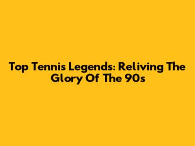 Top Tennis Legends: Reliving The Glory Of The 90s