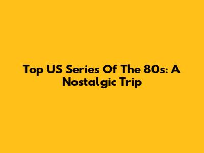 Top US Series Of The 80s: A Nostalgic Trip