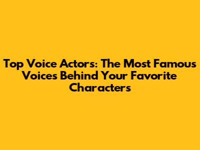 Top Voice Actors: The Most Famous Voices Behind Your Favorite Characters