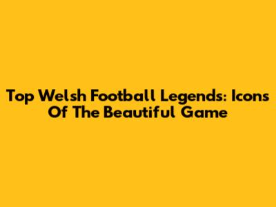 Top Welsh Football Legends: Icons Of The Beautiful Game