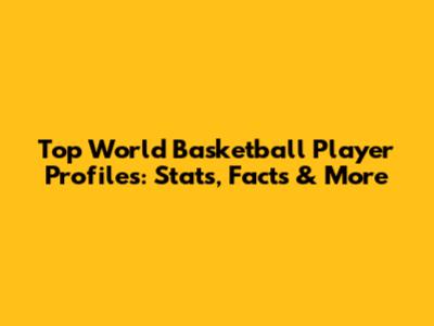 Top World Basketball Player Profiles: Stats, Facts & More