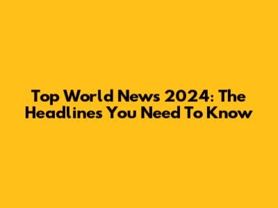 Top World News 2024: The Headlines You Need To Know
