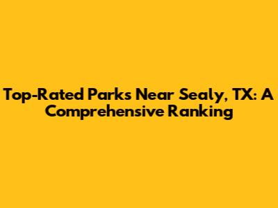 Top-Rated Parks Near Sealy, TX: A Comprehensive Ranking