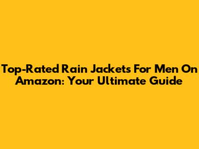 Top-Rated Rain Jackets For Men On Amazon: Your Ultimate Guide