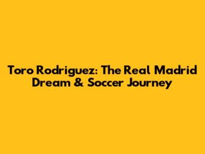 Toro Rodriguez: The Real Madrid Dream & Soccer Journey