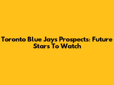 Toronto Blue Jays Prospects: Future Stars To Watch