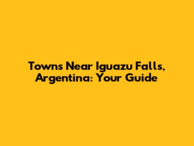Towns Near Iguazu Falls, Argentina: Your Guide