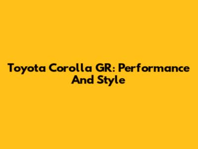 Toyota Corolla GR: Performance And Style