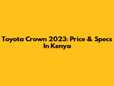 Toyota Crown 2023: Price & Specs In Kenya