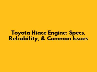 Toyota Hiace Engine: Specs, Reliability, & Common Issues