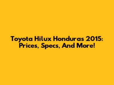 Toyota Hilux Honduras 2015: Prices, Specs, And More!