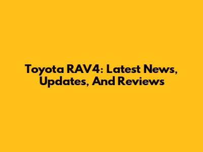 Toyota RAV4: Latest News, Updates, And Reviews