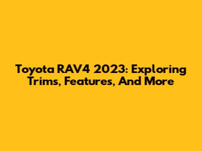 Toyota RAV4 2023: Exploring Trims, Features, And More