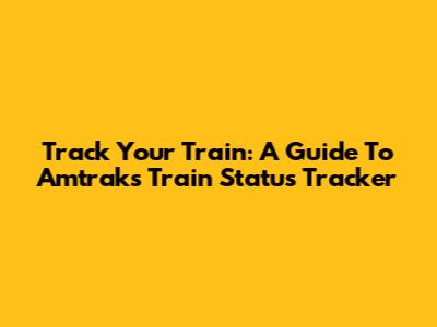 Track Your Train: A Guide To Amtrak's Train Status Tracker