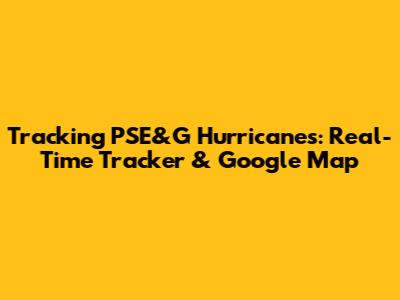 Tracking PSE&G Hurricanes: Real-Time Tracker & Google Map