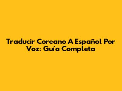 Traducir Coreano A Español Por Voz: Guía Completa