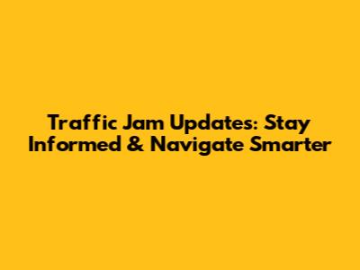Traffic Jam Updates: Stay Informed & Navigate Smarter