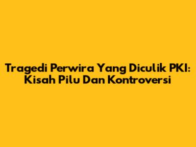 Tragedi Perwira Yang Diculik PKI: Kisah Pilu Dan Kontroversi