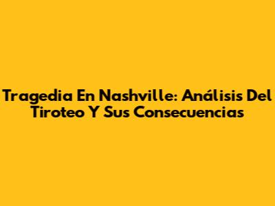 Tragedia En Nashville: Análisis Del Tiroteo Y Sus Consecuencias