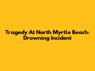 Tragedy At North Myrtle Beach: Drowning Incident