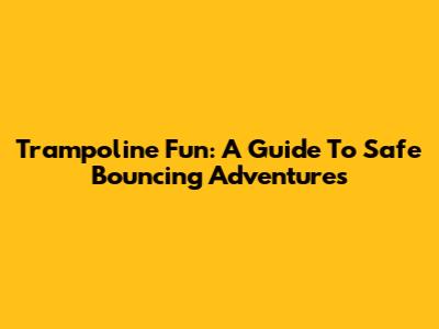 Trampoline Fun: A Guide To Safe Bouncing Adventures