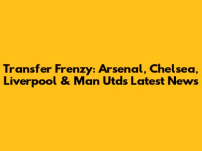 Transfer Frenzy: Arsenal, Chelsea, Liverpool & Man Utd's Latest News