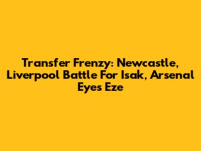 Transfer Frenzy: Newcastle, Liverpool Battle For Isak, Arsenal Eyes Eze