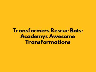 Transformers Rescue Bots: Academy's Awesome Transformations