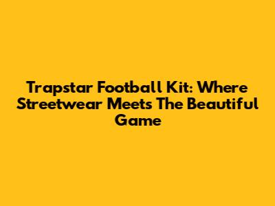 Trapstar Football Kit: Where Streetwear Meets The Beautiful Game