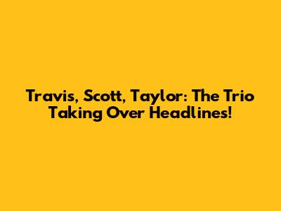 Travis, Scott, Taylor: The Trio Taking Over Headlines!
