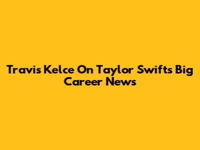 Travis Kelce On Taylor Swift's Big Career News