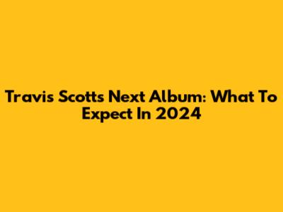 Travis Scott's Next Album: What To Expect In 2024