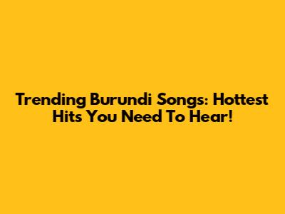 Trending Burundi Songs: Hottest Hits You Need To Hear!